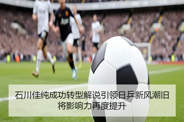 石川佳纯成功转型解说引领日乒新风潮旧将影响力再度提升